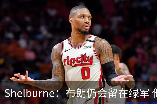 Shelburne：布朗仍会留在绿军 他不是感情受伤就申请交易的人